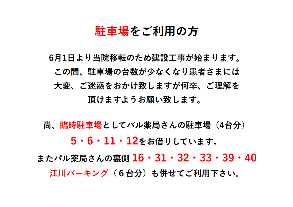 駐車場をご利用の方 6月1日より当院移転のため建設工事が始まります。この間、駐車場の台数が少なくなり患者さまには大変、ご迷惑をおかけ致しますが何卒、ご理解を頂けますようお願い致します。尚、臨時駐車場としてパル薬局さんの駐車場（4台分）5・6・11・12をお借りしています。またパル薬局さんの裏側 16・31・32・33・39・40江川パーキング（６台分）も併せてご利用下さい。